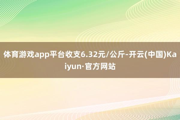 体育游戏app平台收支6.32元/公斤-开云(中国)Kaiyun·官方网站