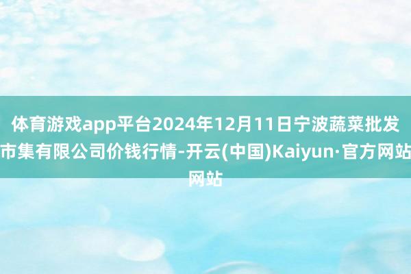 体育游戏app平台2024年12月11日宁波蔬菜批发市集有限公司价钱行情-开云(中国)Kaiyun·官方网站