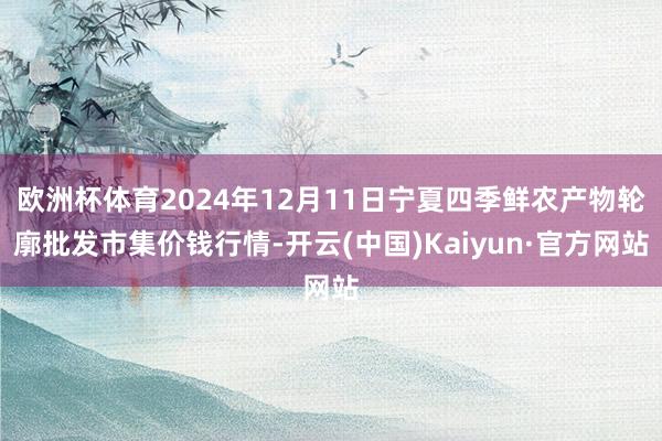 欧洲杯体育2024年12月11日宁夏四季鲜农产物轮廓批发市集价钱行情-开云(中国)Kaiyun·官方网站