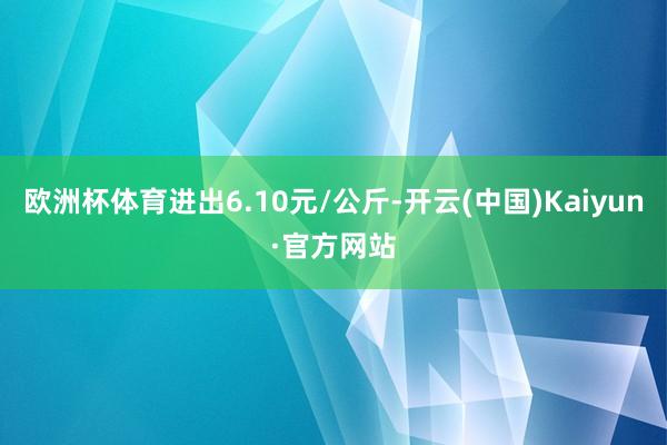 欧洲杯体育进出6.10元/公斤-开云(中国)Kaiyun·官方网站