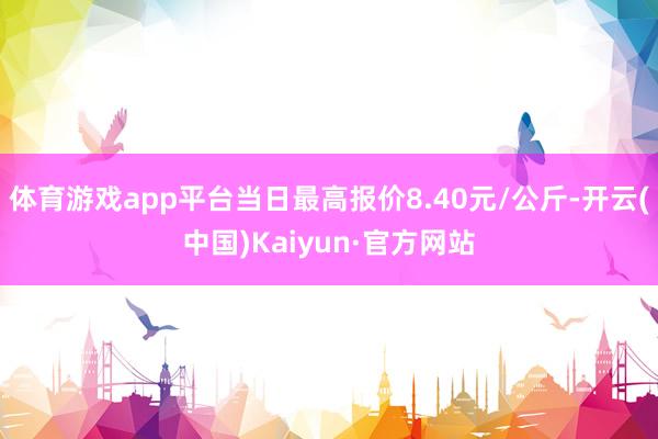 体育游戏app平台当日最高报价8.40元/公斤-开云(中国)Kaiyun·官方网站