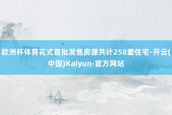 欧洲杯体育花式首批发售房源共计258套住宅-开云(中国)Kaiyun·官方网站