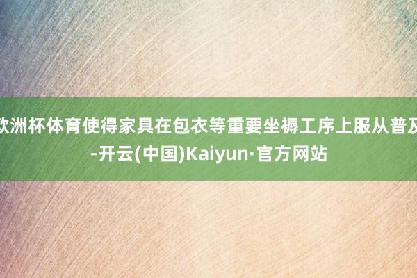 欧洲杯体育使得家具在包衣等重要坐褥工序上服从普及-开云(中国)Kaiyun·官方网站