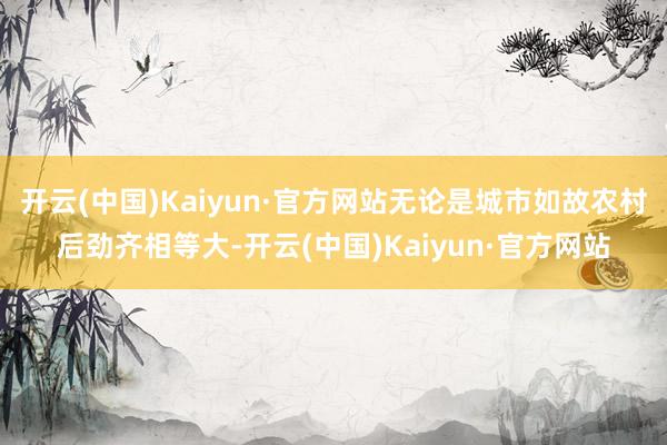 开云(中国)Kaiyun·官方网站无论是城市如故农村后劲齐相等大-开云(中国)Kaiyun·官方网站