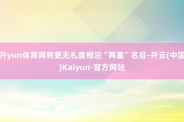 开yun体育网将更无礼度相沿“两重”名目-开云(中国)Kaiyun·官方网站