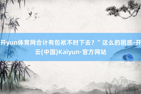 开yun体育网合计有包袱不时下去？”这么的困惑-开云(中国)Kaiyun·官方网站