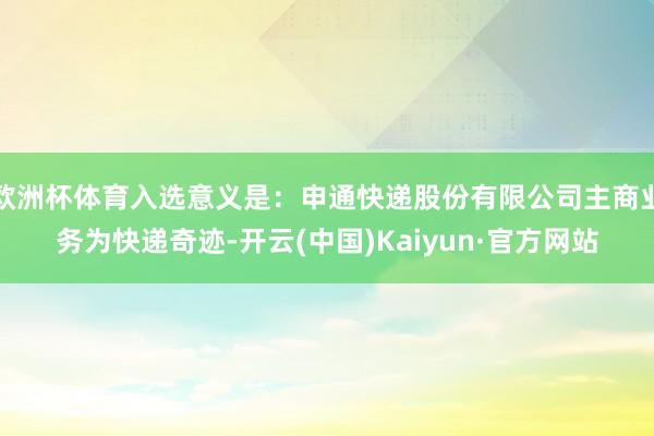 欧洲杯体育入选意义是：申通快递股份有限公司主商业务为快递奇迹-开云(中国)Kaiyun·官方网站