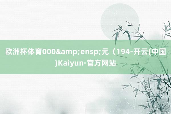 欧洲杯体育000 元(194-开云(中国)Kaiyun·官方网站