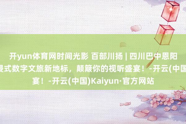 开yun体育网时间光影 百部川扬 | 四川巴中恩阳科普大视界：千里浸式数字文旅新地标，颠簸你的视听盛宴！-开云(中国)Kaiyun·官方网站