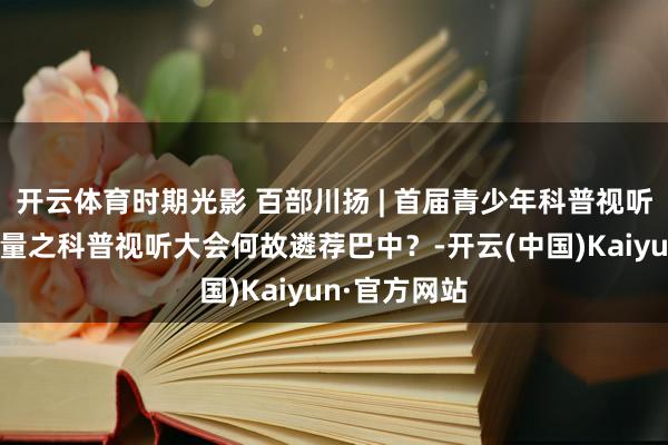 开云体育时期光影 百部川扬 | 首届青少年科普视听大会很是酌量之科普视听大会何故遴荐巴中？-开云(中国)Kaiyun·官方网站