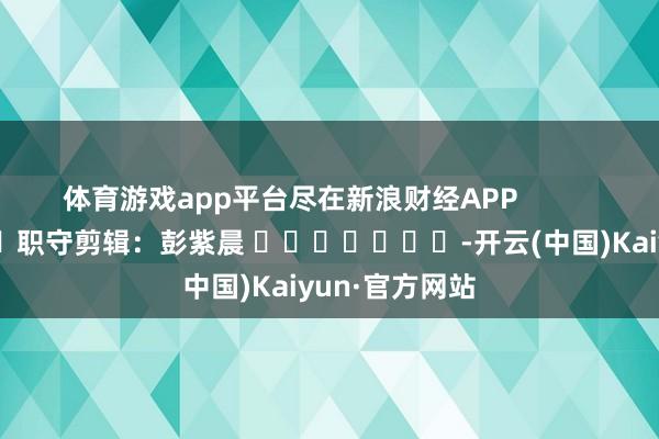 体育游戏app平台尽在新浪财经APP            						职守剪辑：彭紫晨 							-开云(中国)Kaiyun·官方网站
