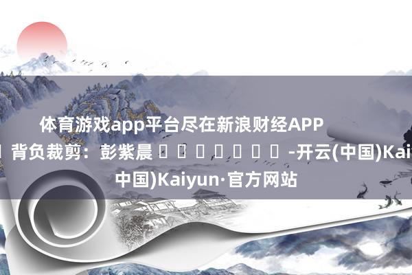 体育游戏app平台尽在新浪财经APP            						背负裁剪：彭紫晨 							-开云(中国)Kaiyun·官方网站