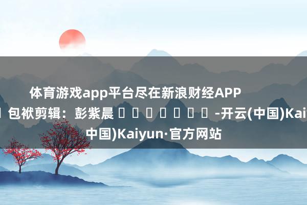 体育游戏app平台尽在新浪财经APP            						包袱剪辑：彭紫晨 							-开云(中国)Kaiyun·官方网站