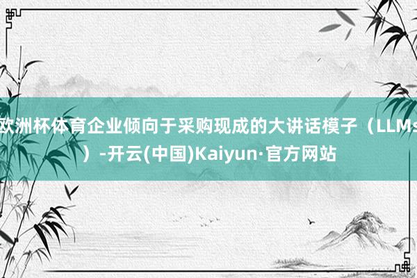 欧洲杯体育企业倾向于采购现成的大讲话模子（LLMs）-开云(中国)Kaiyun·官方网站