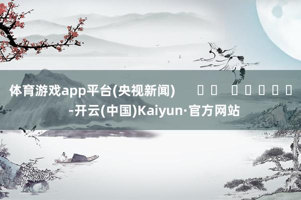 体育游戏app平台(央视新闻)      		  					  -开云(中国)Kaiyun·官方网站
