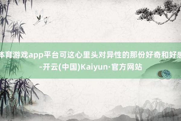 体育游戏app平台可这心里头对异性的那份好奇和好感-开云(中国)Kaiyun·官方网站
