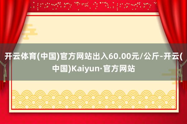 开云体育(中国)官方网站出入60.00元/公斤-开云(中国)Kaiyun·官方网站