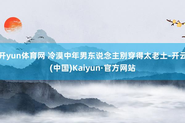 开yun体育网 冷漠中年男东说念主别穿得太老土-开云(中国)Kaiyun·官方网站