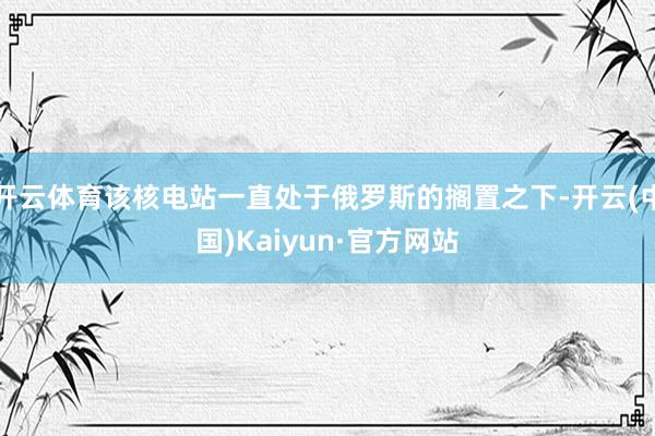 开云体育该核电站一直处于俄罗斯的搁置之下-开云(中国)Kaiyun·官方网站