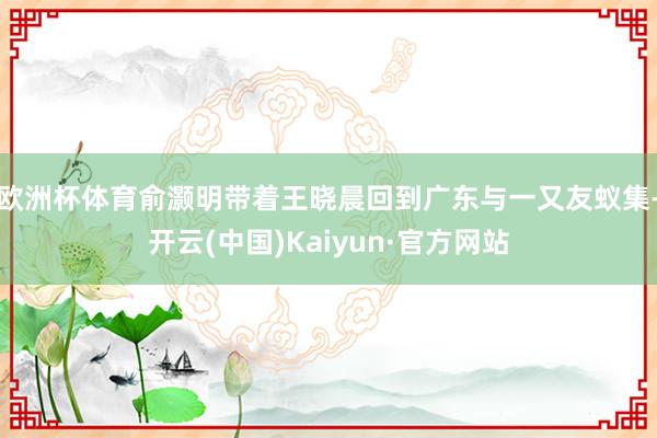 欧洲杯体育俞灏明带着王晓晨回到广东与一又友蚁集-开云(中国)Kaiyun·官方网站