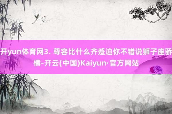 开yun体育网3. 尊容比什么齐蹙迫你不错说狮子座骄横-开云(中国)Kaiyun·官方网站
