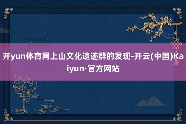 开yun体育网上山文化遗迹群的发现-开云(中国)Kaiyun·官方网站