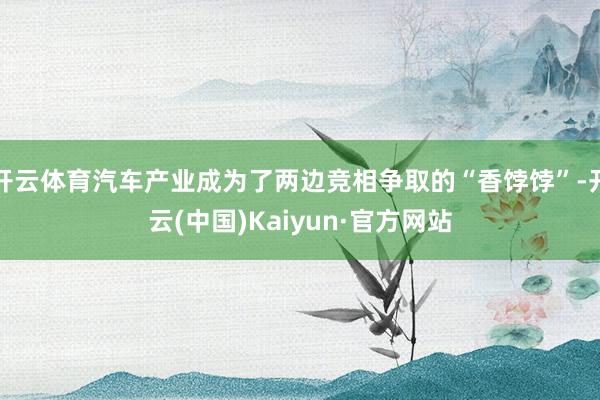 开云体育汽车产业成为了两边竞相争取的“香饽饽”-开云(中国)Kaiyun·官方网站