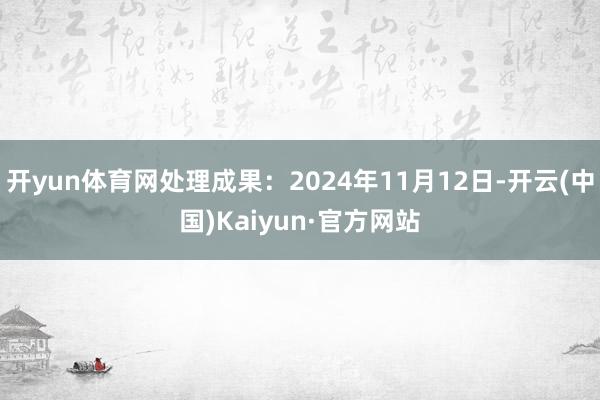开yun体育网处理成果：2024年11月12日-开云(中国)Kaiyun·官方网站