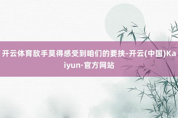 开云体育敌手莫得感受到咱们的要挟-开云(中国)Kaiyun·官方网站