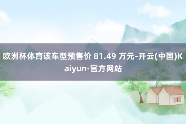 欧洲杯体育该车型预售价 81.49 万元-开云(中国)Kaiyun·官方网站
