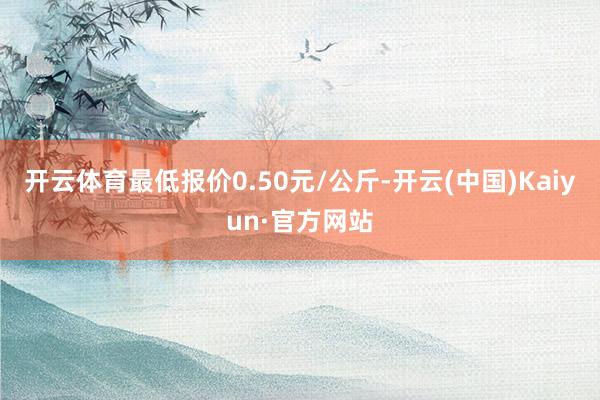 开云体育最低报价0.50元/公斤-开云(中国)Kaiyun·官方网站