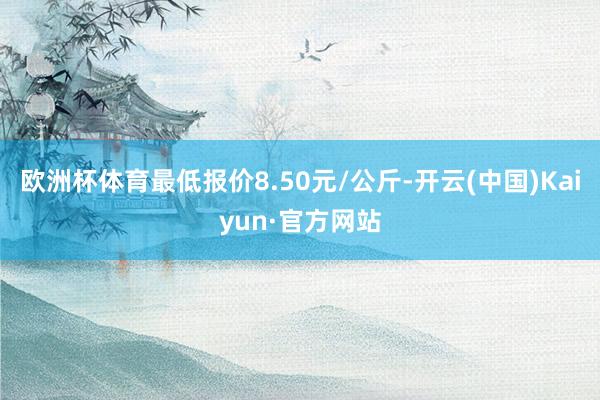 欧洲杯体育最低报价8.50元/公斤-开云(中国)Kaiyun·官方网站