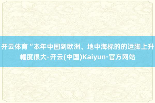 开云体育　　“本年中国到欧洲、地中海标的的运脚上升幅度很大-开云(中国)Kaiyun·官方网站