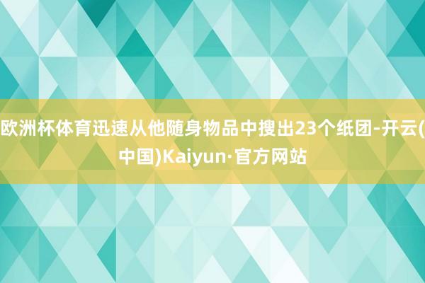 欧洲杯体育迅速从他随身物品中搜出23个纸团-开云(中国)Kaiyun·官方网站