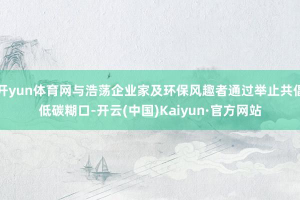 开yun体育网与浩荡企业家及环保风趣者通过举止共倡低碳糊口-开云(中国)Kaiyun·官方网站