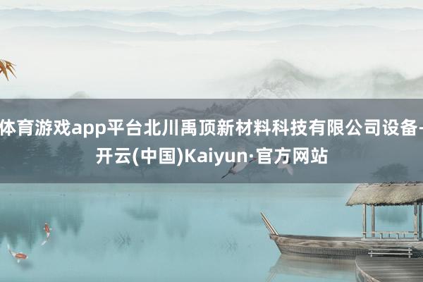 体育游戏app平台北川禹顶新材料科技有限公司设备-开云(中国)Kaiyun·官方网站