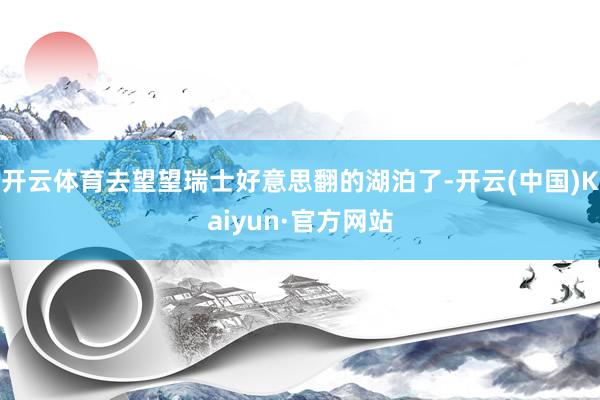 开云体育去望望瑞士好意思翻的湖泊了-开云(中国)Kaiyun·官方网站